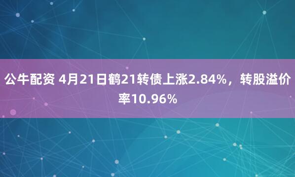 公牛配资 4月21日鹤21转债上涨2.84%，转股溢价率10.96%