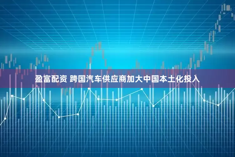 盈富配资 跨国汽车供应商加大中国本土化投入