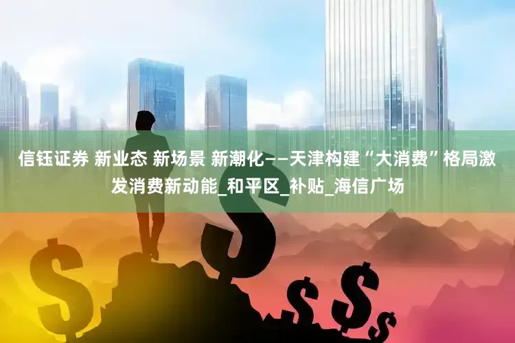 信钰证券 新业态 新场景 新潮化——天津构建“大消费”格局激发消费新动能_和平区_补贴_海信广场
