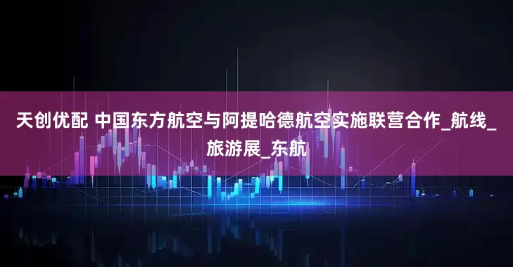 天创优配 中国东方航空与阿提哈德航空实施联营合作_航线_旅游展_东航