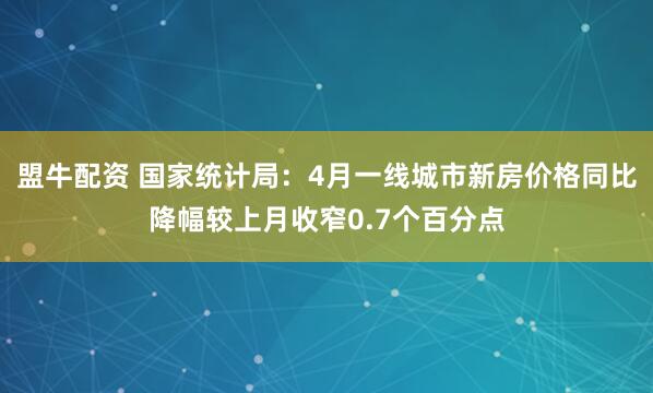 盟牛配资 国家统计局：4月一线城市新房价格同比降幅较上月收窄0.7个百分点