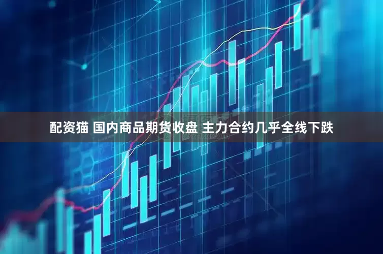 配资猫 国内商品期货收盘 主力合约几乎全线下跌