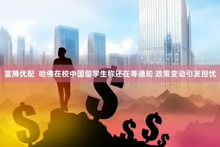 富腾优配  哈佛在校中国留学生称还在等通知 政策变动引发担忧