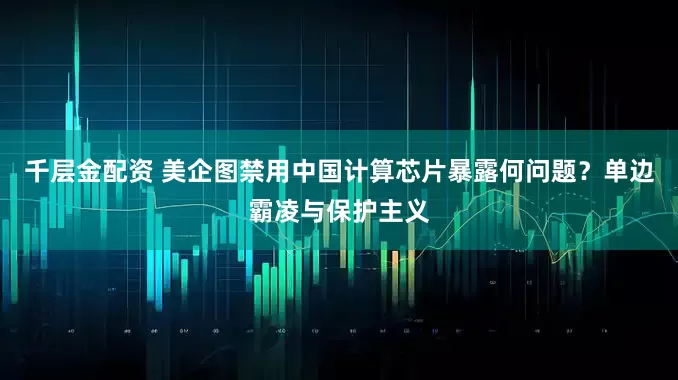 千层金配资 美企图禁用中国计算芯片暴露何问题？单边霸凌与保护主义