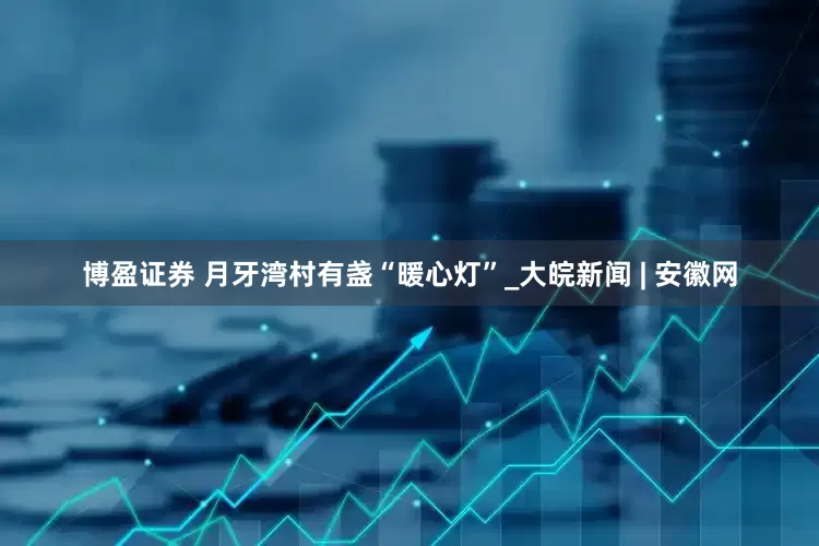 博盈证券 月牙湾村有盏“暖心灯”_大皖新闻 | 安徽网