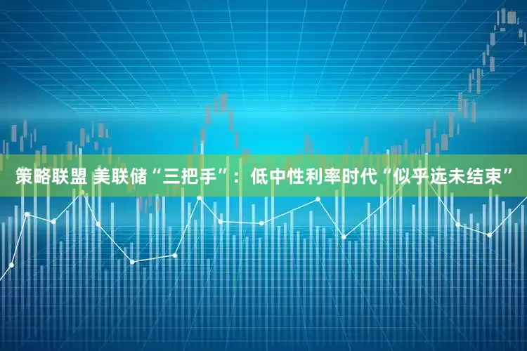 策略联盟 美联储“三把手”：低中性利率时代“似乎远未结束”