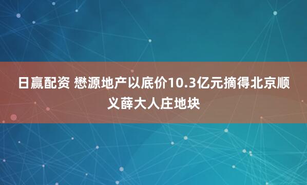 日赢配资 懋源地产以底价10.3亿元摘得北京顺义薛大人庄地块