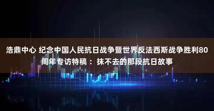 浩鼎中心 纪念中国人民抗日战争暨世界反法西斯战争胜利80周年专访特稿 ：抹不去的那段抗日故事