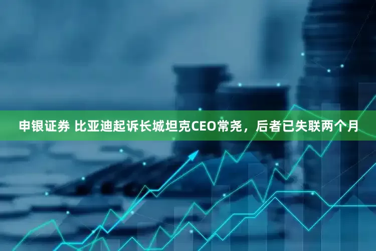 申银证券 比亚迪起诉长城坦克CEO常尧，后者已失联两个月