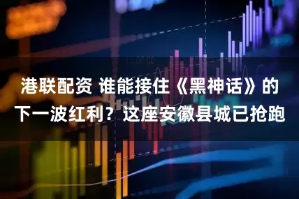 港联配资 谁能接住《黑神话》的下一波红利？这座安徽县城已抢跑
