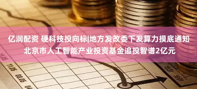 亿润配资 硬科技投向标|地方发改委下发算力摸底通知 北京市人工智能产业投资基金追投智谱2亿元
