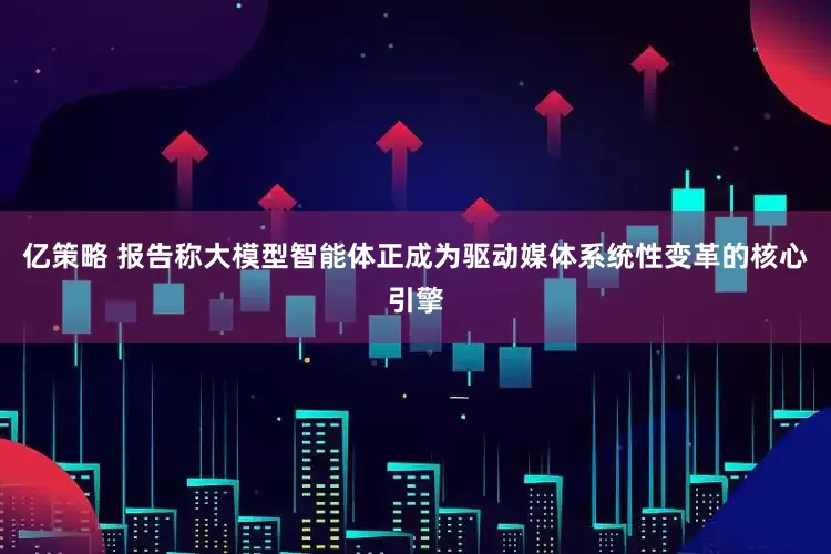亿策略 报告称大模型智能体正成为驱动媒体系统性变革的核心引擎