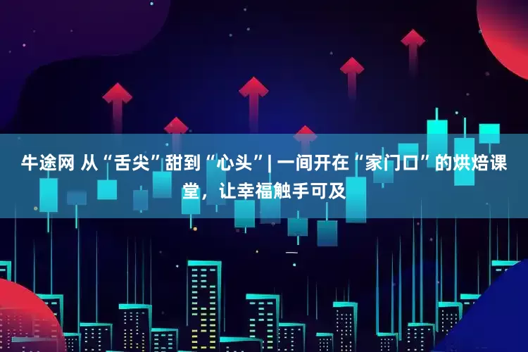 牛途网 从“舌尖”甜到“心头”| 一间开在“家门口”的烘焙课堂，让幸福触手可及