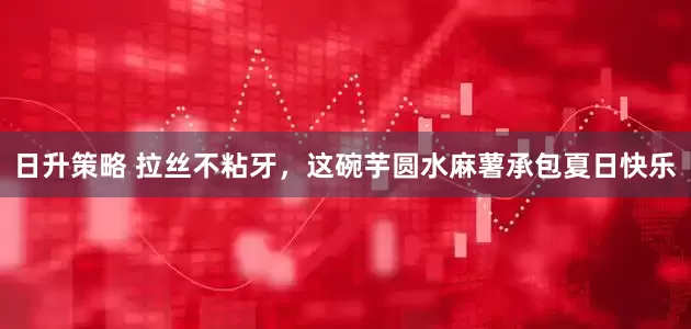 日升策略 拉丝不粘牙，这碗芋圆水麻薯承包夏日快乐