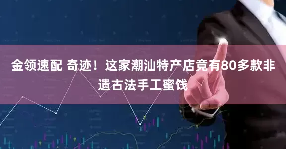金领速配 奇迹！这家潮汕特产店竟有80多款非遗古法手工蜜饯